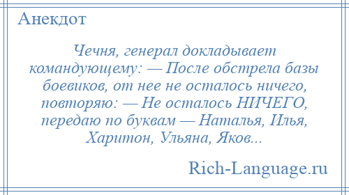 
    Чечня, генерал докладывает командующему: — После обстрела базы боевиков, от нее не осталось ничего, повторяю: — Не осталось НИЧЕГО, передаю по буквам — Наталья, Илья, Харитон, Ульяна, Яков...