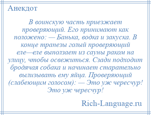 
    В воинскую часть приезжает проверяющий. Его принимают как положено: — Банька, водка и закуска. В конце трапезы голый проверяющий еле—еле выползает из сауны раком на улицу, чтобы освежиться. Сзади подходит бродячая собака и начинает старательно вылизывать ему яйца. Проверяющий (слабеющим голосом): — Это уж чересчур! Это уж чересчур!