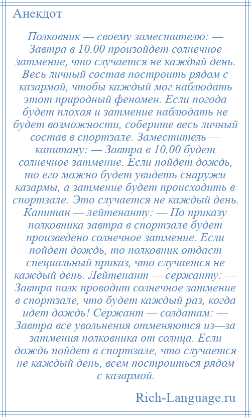 
    Полковник — своему заместителю: — Завтра в 10.00 произойдет солнечное затмение, что случается не каждый день. Весь личный состав построить рядом с казармой, чтобы каждый мог наблюдать этот природный феномен. Если погода будет плохая и затмение наблюдать не будет возможности, соберите весь личный состав в спортзале. Заместитель — капитану: — Завтра в 10.00 будет солнечное затмение. Если пойдет дождь, то его можно будет увидеть снаружи казармы, а затмение будет происходить в спортзале. Это случается не каждый день. Капитан — лейтенанту: — По приказу полковника завтра в спортзале будет произведено солнечное затмение. Если пойдет дождь, то полковник отдаст специальный приказ, что случается не каждый день. Лейтенант — сержанту: — Завтра полк проводит солнечное затмение в спортзале, что будет каждый раз, когда идет дождь! Сержант — солдатам: — Завтра все увольнения отменяются из—за затмения полковника от солнца. Если дождь пойдет в спортзале, что случается не каждый день, всем построиться рядом с казармой.