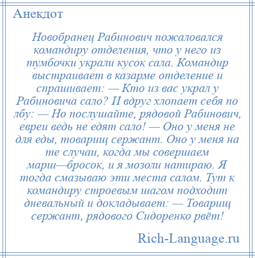 
    Новобранец Рабинович пожаловался командиру отделения, что у него из тумбочки украли кусок сала. Командир выстраивает в казарме отделение и спрашивает: — Кто из вас украл у Рабиновича сало? И вдруг хлопает себя по лбу: — Но послушайте, рядовой Рабинович, евреи ведь не едят сало! — Оно у меня не для еды, товарищ сержант. Оно у меня на те случаи, когда мы совершаем марш—бросок, и я мозоли натираю. Я тогда смазываю эти места салом. Тут к командиру строевым шагом подходит дневальный и докладывает: — Товарищ сержант, рядового Сидоренко рвёт!