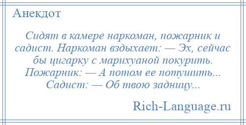 
    Сидят в камере наркоман, пожарник и садист. Наркоман вздыхает: — Эх, сейчас бы цигарку с марихуаной покурить. Пожарник: — А потом ее потушить... Садист: — Об твою задницу...