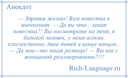 
    — Здравия желаю! Вам повестка в военкомат. — Да вы что... какая повестка?! Вы посмотрите на меня, я больной человек, у меня астма, плоскостопие, двое детей в конце концов... — Да мне—то какая разница! — Вы как с женщиной разговариваете?!!!