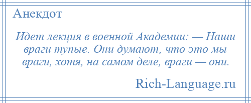 
    Идет лекция в военной Академии: — Наши враги тупые. Они думают, что это мы враги, хотя, на самом деле, враги — они.