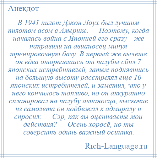 
    В 1941 пилот Джон Лоух был лучшим пилотом асом в Америке. — Поэтому, когда началась война с Японией его сразу—же направили на авианосец минуя тренировочную базу. В первый же вылете он едва оторвавшись от палубы сбил 7 японских истребителей, затем поднявшись на большую высоту расстрелял еще 10 японских истребителей, и заметил, что у него кончилось топливо, но он аккуратно спланировал на палубу авианосца, выскочив из самолета он подбежал к адмиралу и спросил: — Сэр, как вы оцениваете мои действия? — Осень хоросё, но ты соверсить одинь важный осиипка.