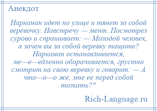 
    Наркоман идет по улице и тянет за собой веревочку. Навстречу — мент. Посмотрел сурово и спрашивает: — Молодой человек, а зачем вы за собой веревку тащите? Наркоман останавливается, ме—е—едленно оборачивается, грустно смотрит на свою веревку и говорит: — А что—о—о же, мне ее перед собой толкать? 