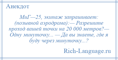 
    МиГ—25, экипаж запрашивает: (позывной аэродрома):— Разрешите проход вашей точки на 20 000 метров?— Одну минуточку... — Да вы знаете, где я буду через минуточку...?