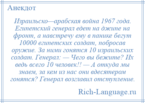 
    Израильско—арабская война 1967 года. Египетский генерал едет на джипе на фронт, а навстречу ему в панике бегут 10000 египетских солдат, побросав оружие. За ними гонятся 10 израильских солдат. Генерал: — Чего вы бежите? Их ведь всего 10 человек!! — А откуда мы знаем, за кем из нас они вдесятером гонятся? Генерал возглавил отступление.