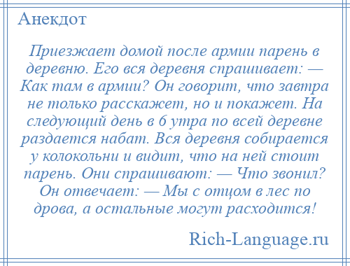 
    Приезжает домой после армии парень в деревню. Его вся деревня спрашивает: — Как там в армии? Он говорит, что завтра не только расскажет, но и покажет. На следующий день в 6 утра по всей деревне раздается набат. Вся деревня собирается у колокольни и видит, что на ней стоит парень. Они спрашивают: — Что звонил? Он отвечает: — Мы с отцом в лес по дрова, а остальные могут расходится!