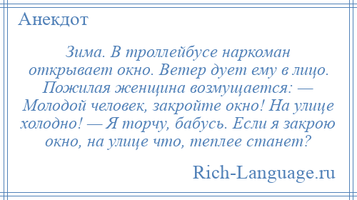 
    Зима. В троллейбусе наркоман открывает окно. Ветер дует ему в лицо. Пожилая женщина возмущается: — Молодой человек, закройте окно! На улице холодно! — Я торчу, бабусь. Если я закрою окно, на улице что, теплее станет?