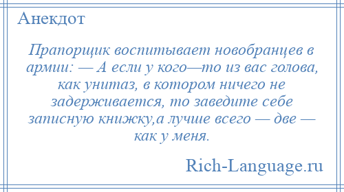 
    Прапорщик воспитывает новобранцев в армии: — А если у кого—то из вас голова, как унитаз, в котором ничего не задерживается, то заведите себе записную книжку,а лучше всего — две — как у меня.