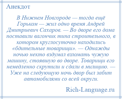 
    В Нижнем Новгороде — тогда ещё Горьком — жил одно время Андрей Дмитриевич Сахаров. — Во дворе его дома поставили вагончик типа строительного, в котором круглосуточно находились «бдительные товарищи». — Однажды ночью некто вздумал взломать чужую машину, стоявшую во дворе. Товарищи его немедленно скрутили и сдали в милицию. — Уже на следующую ночь двор был забит автомобилями со всей округи.