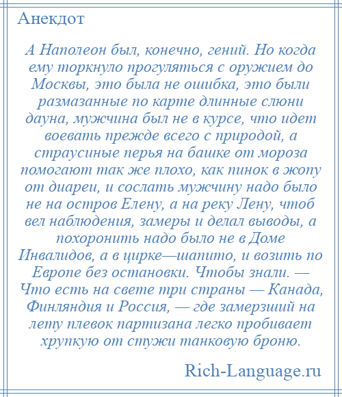 
    А Наполеон был, конечно, гений. Но когда ему торкнуло прогуляться с оружием до Москвы, это была не ошибка, это были размазанные по карте длинные слюни дауна, мужчина был не в курсе, что идет воевать прежде всего с природой, а страусиные перья на башке от мороза помогают так же плохо, как пинок в жопу от диареи, и сослать мужчину надо было не на остров Елену, а на реку Лену, чтоб вел наблюдения, замеры и делал выводы, а похоронить надо было не в Доме Инвалидов, а в цирке—шапито, и возить по Европе без остановки. Чтобы знали. — Что есть на свете три страны — Канада, Финляндия и Россия, — где замерзший на лету плевок партизана легко пробивает хрупкую от стужи танковую броню.