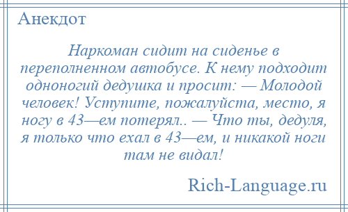 
    Наркоман сидит на сиденье в переполненном автобусе. К нему подходит одноногий дедушка и просит: — Молодой человек! Уступите, пожалуйста, место, я ногу в 43—ем потерял.. — Что ты, дедуля, я только что ехал в 43—ем, и никакой ноги там не видал!