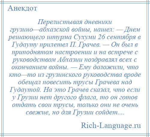 
    Перелистывая дневники грузино—абхазской войны, нашел: — Днем решающего штурма Сухуми 26 сентября в Гудауту прилетел П. Грачев. — Он был в приподнятом настроении и на встрече с руководством Абхазии поздравлял всех с окончанием войны. — Ему доложили, что кто—то из грузинского руководства вроде обещал повесить трусы Грачева над Гудаутой. На это Грачев сказал, что если у Грузии нет другого флага, то он готов отдать свои трусы, только они не очень свежие, но для Грузии сойдет....