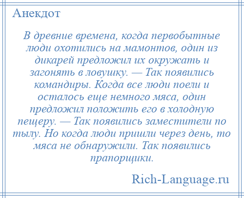 
    В древние времена, когда первобытные люди охотились на мамонтов, один из дикарей предложил их окружать и загонять в ловушку. — Так появились командиры. Когда все люди поели и осталось еще немного мяса, один предложил положить его в холодную пещеру. — Так появились заместители по тылу. Но когда люди пришли через день, то мяса не обнаружили. Так появились прапорщики.