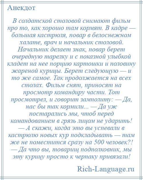 
    В солдатской столовой снимают фильм про то, как хорошо там кормят. В кадре — большая кастрюля, повар в белоснежном халате, врач и начальник столовой. Начальник делает знак, повар берет очередную тарелку и с показной улыбкой кладет на нее порцию картошки и половину жареной курицы. Берет следующую — и то же самое. Так продолжается на всех столах. Фильм снят, приносят на просмотр командиру части. Тот просмотрел, и говорит замполиту: — Да, нас бы так кормили... — Да уж постарались мы, чтоб перед командованием в грязь лицом не ударить! — А скажи, когда это вы успевали в кастрюлю новых кур подкладывать — там же не поместится сразу на 500 человек?! — Да что вы, товарищ подполковник, мы эту курицу просто к черпаку привязали!