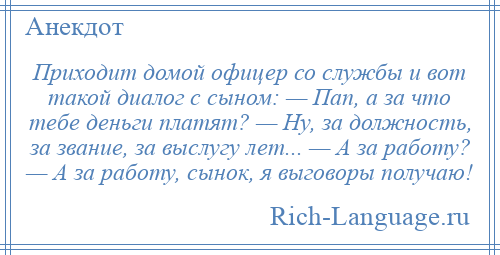 
    Приходит домой офицер со службы и вот такой диалог с сыном: — Пап, а за что тебе деньги платят? — Ну, за должность, за звание, за выслугу лет... — А за работу? — А за работу, сынок, я выговоры получаю!