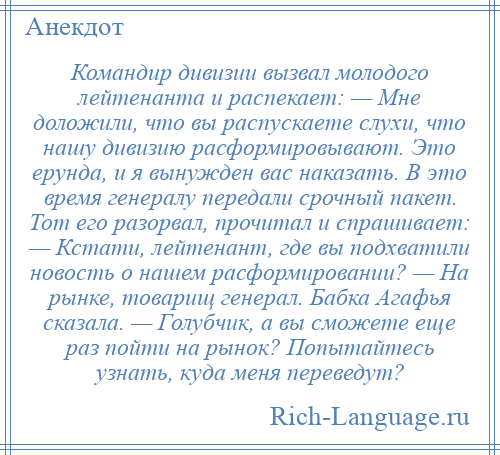 
    Командир дивизии вызвал молодого лейтенанта и распекает: — Мне доложили, что вы распускаете слухи, что нашу дивизию расформировывают. Это ерунда, и я вынужден вас наказать. В это время генералу передали срочный пакет. Тот его разорвал, прочитал и спрашивает: — Кстати, лейтенант, где вы подхватили новость о нашем расформировании? — На рынке, товарищ генерал. Бабка Агафья сказала. — Голубчик, а вы сможете еще раз пойти на рынок? Попытайтесь узнать, куда меня переведут?