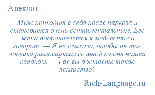 
    Муж приходит в себя после наркоза и становится очень сентиментальным. Его жена оборачивается к медсестре и говорит: — Я не слыхала, чтобы он так ласково разговаривал со мной со дня нашей свадьбы. — Где вы достаете такое лекарство?