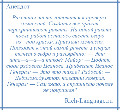 
    Ракетная часть готовится к проверке комиссией. Солдаты все драют, перекрашивают ракеты. На одной ракете после работ осталось висеть ведро из—под краски. Приехала комиссия. Подходят к этой самой ракете. Генерал тычет в ведро и разъярённо: — Эта шта—а—а—а такое? Майор: — Подать сюда рядового Иванова. Прибегает Иванов. Генерал: — Это что такое? Рядовой: — Дебиломодулятор, товарищ генерал. Генерал: — Сам знаю, я спрашиваю почему не покрашен?