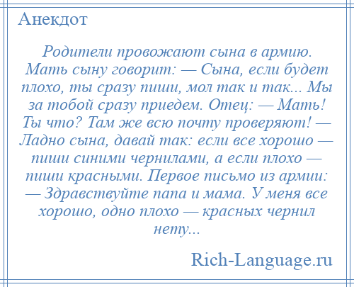 
    Родители провожают сына в армию. Мать сыну говорит: — Сына, если будет плохо, ты сразу пиши, мол так и так... Мы за тобой сразу приедем. Отец: — Мать! Ты что? Там же всю почту проверяют! — Ладно сына, давай так: если все хорошо — пиши синими чернилами, а если плохо — пиши красными. Первое письмо из армии: — Здравствуйте папа и мама. У меня все хорошо, одно плохо — красных чернил нету...