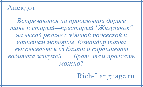 
    Встречаются на проселочной дороге танк и старый—престарый Жигуленок на лысой резине с убитой подвеской и конченым мотором. Командир танка высовывается из башни и спрашивает водителя жигулей: — Брат, там проехать можно?