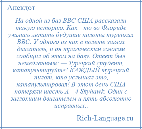 
    На одной из баз ВВС США рассказали такую историю. Как—то во Флориде учились летать будущие пилоты турецких ВВС. У одного из них в полете заглох двигатель, и он трагическим голосом сообщил об этом на базу. Ответ был немедленным: — Турецкий студент, катапультируйте! КАЖДЫЙ турецкий пилот, кто услышал это, катапультировал! В этот день США потеряли шесть A—4 Skyhawk. Один с заглохшим двигателем и пять абсолютно исправных..