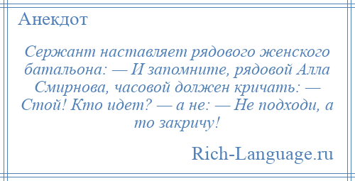 
    Сержант наставляет рядового женского батальона: — И запомните, рядовой Алла Смирнова, часовой должен кричать: — Стой! Кто идет? — а не: — Не подходи, а то закричу!