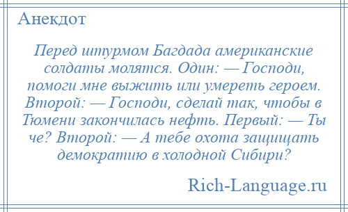 
    Перед штурмом Багдада американские солдаты молятся. Один: — Господи, помоги мне выжить или умереть героем. Второй: — Господи, сделай так, чтобы в Тюмени закончилась нефть. Первый: — Ты че? Второй: — А тебе охота защищать демократию в холодной Сибири?