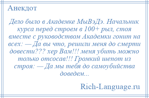 
    Дело было в Академке МыВэДэ. Начальник курса перед строем в 100+ рыл, стоя вместе с руководством Академки гонит на всех: — Да вы что, решили меня до смерти довести??? хер Вам!!! меня убить можно только отсосав!!! Громкий шепот из строя: — Да мы тебя до самоубийства доведем...