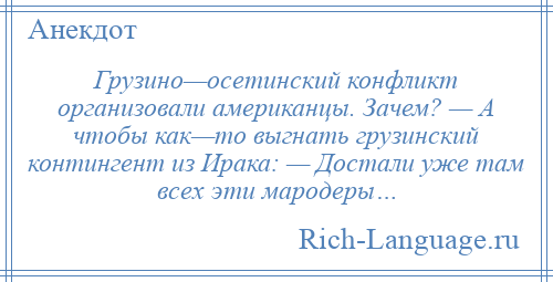 
    Грузино—осетинский конфликт организовали американцы. Зачем? — А чтобы как—то выгнать грузинский контингент из Ирака: — Достали уже там всех эти мародеры…