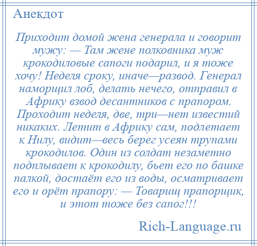 
    Приходит домой жена генерала и говорит мужу: — Там жене полковника муж крокодиловые сапоги подарил, и я тоже хочу! Неделя сроку, иначе—развод. Генерал наморщил лоб, делать нечего, отправил в Африку взвод десантников с прапором. Проходит неделя, две, три—нет известий никаких. Летит в Африку сам, подлетает к Нилу, видит—весь берег усеян трупами крокодилов. Один из солдат незаметно подплывает к крокодилу, бьет его по башке палкой, достаёт его из воды, осматривает его и орёт прапору: — Товарищ прапорщик, и этот тоже без сапог!!!