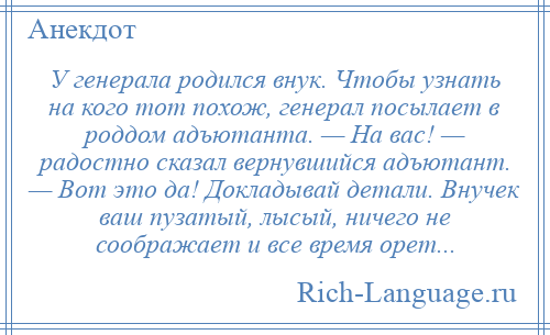 
    У генерала родился внук. Чтобы узнать на кого тот похож, генерал посылает в роддом адъютанта. — На вас! — радостно сказал вернувшийся адъютант. — Вот это да! Докладывай детали. Внучек ваш пузатый, лысый, ничего не соображает и все время орет...