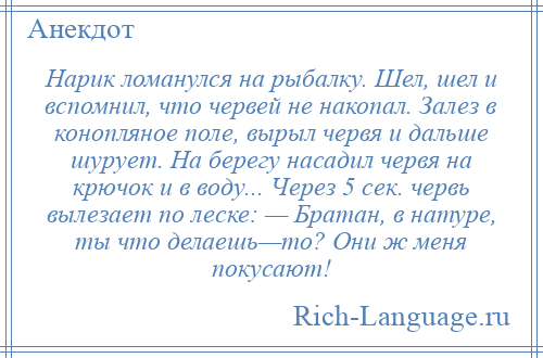 
    Нарик ломанулся на рыбалку. Шел, шел и вспомнил, что червей не накопал. Залез в конопляное поле, вырыл червя и дальше шурует. На берегу насадил червя на крючок и в воду... Через 5 сек. червь вылезает по леске: — Братан, в натуре, ты что делаешь—то? Они ж меня покусают!