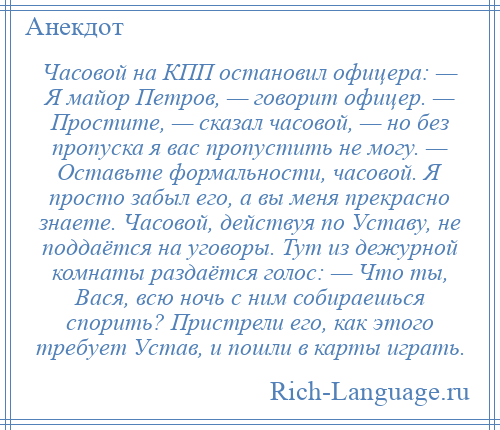 
    Часовой на КПП остановил офицера: — Я майор Петров, — говорит офицер. — Простите, — сказал часовой, — но без пропуска я вас пропустить не могу. — Оставьте формальности, часовой. Я просто забыл его, а вы меня прекрасно знаете. Часовой, действуя по Уставу, не поддаётся на уговоры. Тут из дежурной комнаты раздаётся голос: — Что ты, Вася, всю ночь с ним собираешься спорить? Пристрели его, как этого требует Устав, и пошли в карты играть.