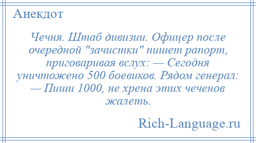 
    Чечня. Штаб дивизии. Офицер после очередной зачистки пишет рапорт, приговаривая вслух: — Сегодня уничтожено 500 боевиков. Рядом генерал: — Пиши 1000, не хрена этих чеченов жалеть.