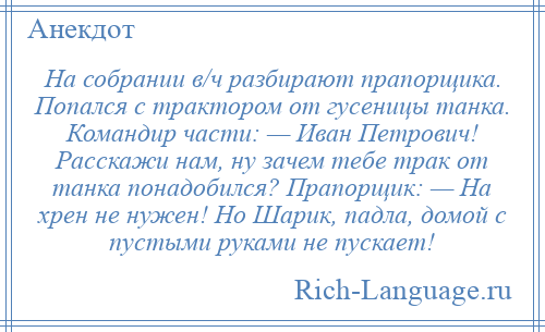 
    На собрании в/ч разбирают прапорщика. Попался с трактором от гусеницы танка. Командир части: — Иван Петрович! Расскажи нам, ну зачем тебе трак от танка понадобился? Прапорщик: — На хрен не нужен! Но Шарик, падла, домой с пустыми руками не пускает!
