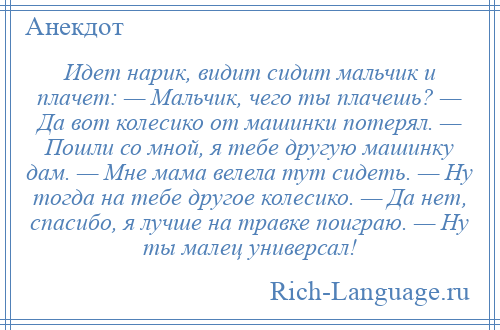 
    Идет нарик, видит сидит мальчик и плачет: — Мальчик, чего ты плачешь? — Да вот колесико от машинки потерял. — Пошли со мной, я тебе другую машинку дам. — Мне мама велела тут сидеть. — Ну тогда на тебе другое колесико. — Да нет, спасибо, я лучше на травке поиграю. — Ну ты малец универсал!