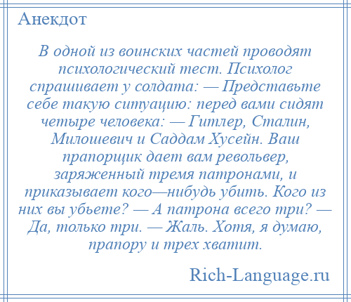 
    В одной из воинских частей проводят психологический тест. Психолог спрашивает у солдата: — Представьте себе такую ситуацию: перед вами сидят четыре человека: — Гитлер, Сталин, Милошевич и Саддам Хусейн. Ваш прапорщик дает вам револьвер, заряженный тремя патронами, и приказывает кого—нибудь убить. Кого из них вы убьете? — А патрона всего три? — Да, только три. — Жаль. Хотя, я думаю, прапору и трех хватит.