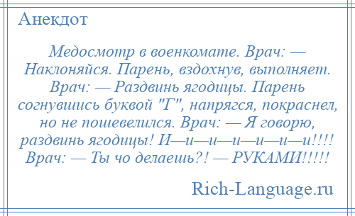 
    Медосмотр в военкомате. Врач: — Наклоняйся. Парень, вздохнув, выполняет. Врач: — Раздвинь ягодицы. Парень согнувшись буквой Г , напрягся, покраснел, но не пошевелился. Врач: — Я говорю, раздвинь ягодицы! И—и—и—и—и—и—и!!!! Врач: — Ты чо делаешь?! — РУКАМИ!!!!!