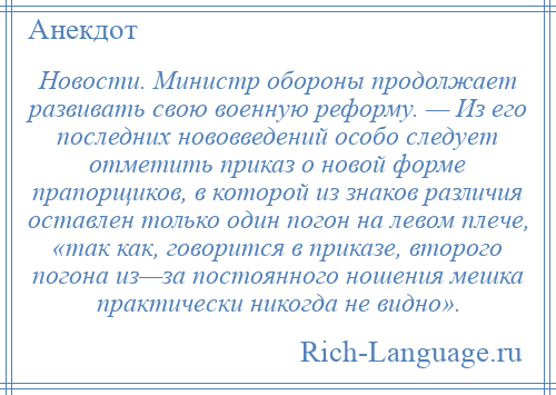 
    Новости. Министр обороны продолжает развивать свою военную реформу. — Из его последних нововведений особо следует отметить приказ о новой форме прапорщиков, в которой из знаков различия оставлен только один погон на левом плече, «так как, говорится в приказе, второго погона из—за постоянного ношения мешка практически никогда не видно».