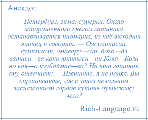 
    Петербург, зима, сумерки. Около запорошенного снегом гаишника останавливается иномарка, из неё выходит японец и говорит: — Оясуминасай, сумимасэн, омавару—сан, доко—дэ ватаси—ва коно юкитоси—ни Кока—Кола но кан—о коубаймас—ка? На что гаишник ему отвечает: — Извините, я не понял. Вы спрашиваете, где в этом печальном заснеженном городе купить бутылочку чего?