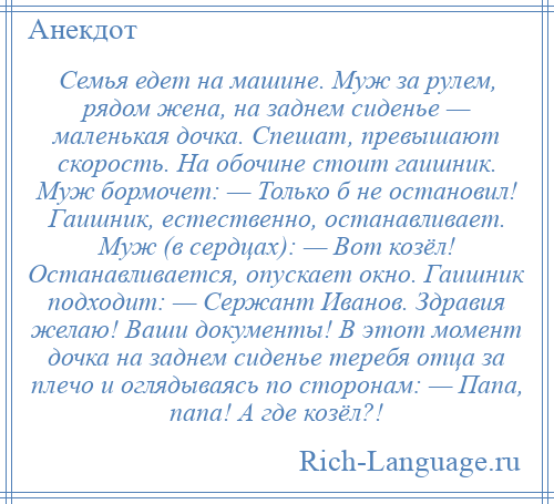 
    Семья едет на машине. Муж за рулем, рядом жена, на заднем сиденье — маленькая дочка. Спешат, превышают скорость. На обочине стоит гаишник. Муж бормочет: — Только б не остановил! Гаишник, естественно, останавливает. Муж (в сердцах): — Вот козёл! Останавливается, опускает окно. Гаишник подходит: — Сержант Иванов. Здравия желаю! Ваши документы! В этот момент дочка на заднем сиденье теребя отца за плечо и оглядываясь по сторонам: — Папа, папа! А где козёл?!