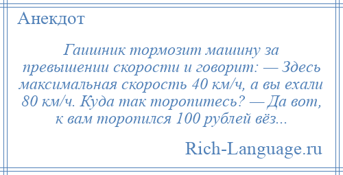 
    Гаишник тормозит машину за превышении скорости и говорит: — Здесь максимальная скорость 40 км/ч, а вы ехали 80 км/ч. Куда так торопитесь? — Да вот, к вам торопился 100 рублей вёз...