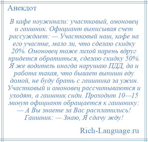 
    В кафе поужинали: участковый, омоновец и гаишник. Официант выписывая счет рассуждает: — Участковый наш, кафе на его участке, мало ли, что сделаю скидку 20%. Омоновец тоже лихой парень вдруг придется обратиться, сделаю скидку 50%. Я же водитель иногда нарушаю ПДД, да и работа такая, что бывает выпиши еду домой, не буду брать с гаишника за ужин. Участковый и омоновец рассчитываются и уходят, а гаишник сиди. Проходит 10—15 минут официант обращается к гаишнику: — А Вы знаете за Вас расплатились! Гаишник: — Знаю, Я сдачу жду!