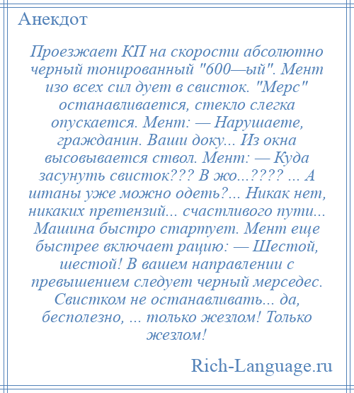 
    Проезжает КП на скорости абсолютно черный тонированный 600—ый . Мент изо всех сил дует в свисток. Мерс останавливается, стекло слегка опускается. Мент: — Нарушаете, гражданин. Ваши доку... Из окна высовывается ствол. Мент: — Куда засунуть свисток??? В жо...???? ... А штаны уже можно одеть?... Никак нет, никаких претензий... счастливого пути... Машина быстро стартует. Мент еще быстрее включает рацию: — Шестой, шестой! В вашем направлении с превышением следует черный мерседес. Свистком не останавливать... да, бесполезно, ... только жезлом! Только жезлом!