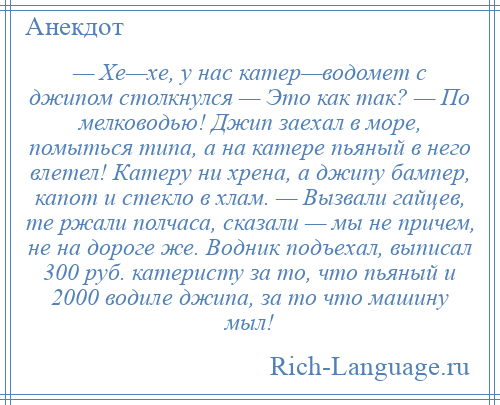 
    — Хе—хе, у нас катер—водомет с джипом столкнулся — Это как так? — По мелководью! Джип заехал в море, помыться типа, а на катере пьяный в него влетел! Катеру ни хрена, а джипу бампер, капот и стекло в хлам. — Вызвали гайцев, те ржали полчаса, сказали — мы не причем, не на дороге же. Водник подъехал, выписал 300 руб. катеристу за то, что пьяный и 2000 водиле джипа, за то что машину мыл!