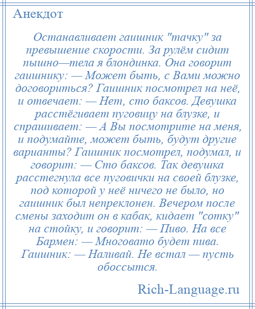 
    Останавливает гаишник тачку за превышение скорости. За рулём сидит пышно—тела я блондинка. Она говорит гаишнику: — Может быть, с Вами можно договориться? Гаишник посмотрел на неё, и отвечает: — Нет, сто баксов. Девушка расстёгивает пуговицу на блузке, и спрашивает: — А Вы посмотрите на меня, и подумайте, может быть, будут другие варианты? Гаишник посмотрел, подумал, и говорит: — Сто баксов. Так девушка расстегнула все пуговички на своей блузке, под которой у неё ничего не было, но гаишник был непреклонен. Вечером после смены заходит он в кабак, кидает сотку на стойку, и говорит: — Пиво. На все Бармен: — Многовато будет пива. Гаишник: — Наливай. Не встал — пусть обоссытся.