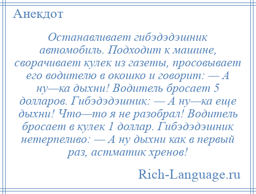 
    Останавливает гибэдэдэшник автомобиль. Подходит к машине, сворачивает кулек из газеты, просовывает его водителю в окошко и говорит: — А ну—ка дыхни! Водитель бросает 5 долларов. Гибэдэдэшник: — А ну—ка еще дыхни! Что—то я не разобрал! Водитель бросает в кулек 1 доллар. Гибэдэдэшник нетерпеливо: — А ну дыхни как в первый раз, астматик хренов!