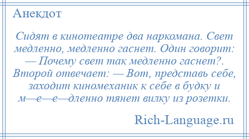 
    Сидят в кинотеатре два наркомана. Свет медленно, медленно гаснет. Один говорит: — Почему свет так медленно гаснет?. Второй отвечает: — Вот, представь себе, заходит киномеханик к себе в будку и м—е—е—дленно тянет вилку из розетки.
